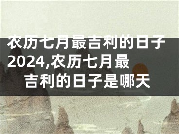 农历七月最吉利的日子2024,农历七月最吉利的日子是哪天