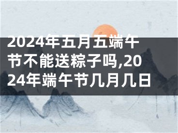 2024年五月五端午节不能送粽子吗,2024年端午节几月几日