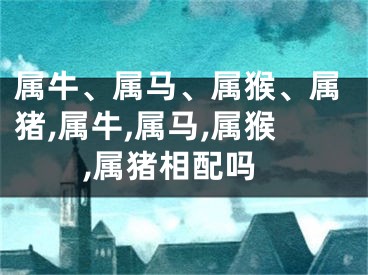 属牛、属马、属猴、属猪,属牛,属马,属猴,属猪相配吗