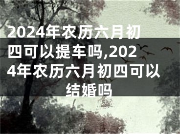 2024年农历六月初四可以提车吗,2024年农历六月初四可以结婚吗