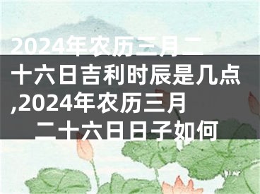 2024年农历三月二十六日吉利时辰是几点,2024年农历三月二十六日日子如何