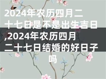 2024年农历四月二十七日是不是出生吉日,2024年农历四月二十七日结婚的好日子吗