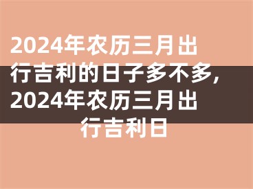 2024年农历三月出行吉利的日子多不多,2024年农历三月出行吉利日