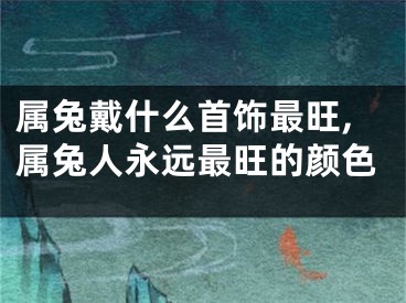 属兔戴什么首饰最旺,属兔人永远最旺的颜色