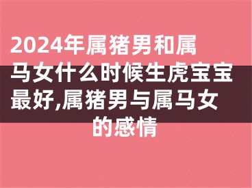 2024年属猪男和属马女什么时候生虎宝宝最好,属猪男与属马女的感情