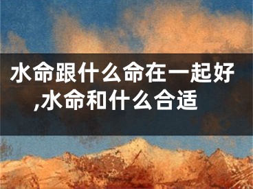 水命跟什么命在一起好,水命和什么合适