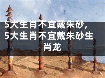 5大生肖不宜戴朱砂,5大生肖不宜戴朱砂生肖龙