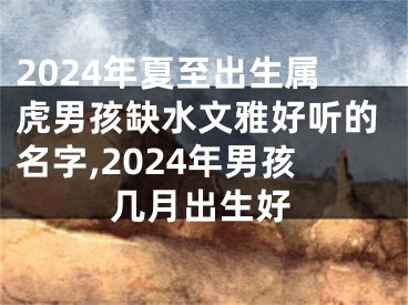 2024年夏至出生属虎男孩缺水文雅好听的名字,2024年男孩几月出生好