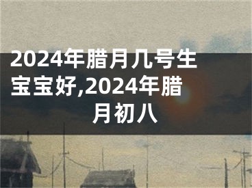 2024年腊月几号生宝宝好,2024年腊月初八