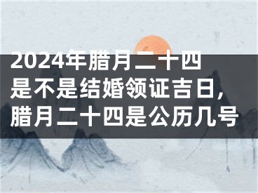 2024年腊月二十四是不是结婚领证吉日,腊月二十四是公历几号