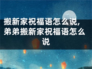 搬新家祝福语怎么说,弟弟搬新家祝福语怎么说