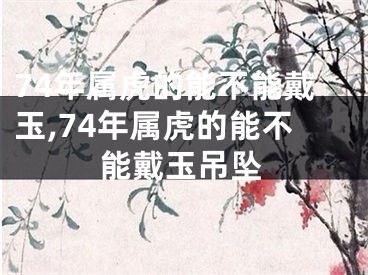 74年属虎的能不能戴玉,74年属虎的能不能戴玉吊坠