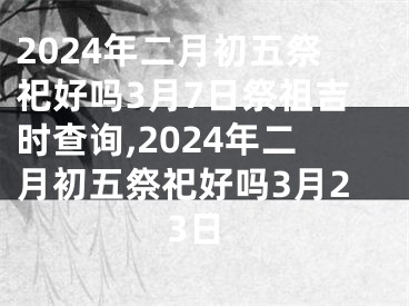 2024年二月初五祭祀好吗3月7日祭祖吉时查询,2024年二月初五祭祀好吗3月23日