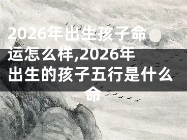 2026年出生孩子命运怎么样,2026年出生的孩子五行是什么命