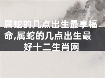 属蛇的几点出生最享福命,属蛇的几点出生最好十二生肖网