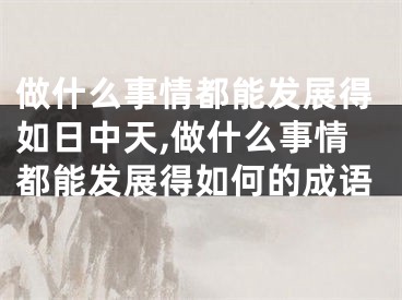 做什么事情都能发展得如日中天,做什么事情都能发展得如何的成语