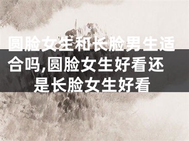 圆脸女生和长脸男生适合吗,圆脸女生好看还是长脸女生好看