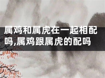 属鸡和属虎在一起相配吗,属鸡跟属虎的配吗