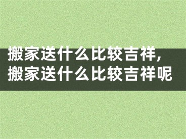 搬家送什么比较吉祥,搬家送什么比较吉祥呢