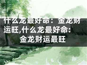什么龙最好命：金龙财运旺,什么龙最好命:金龙财运最旺