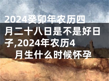 2024癸卯年农历四月二十八日是不是好日子,2024年农历4月生什么时候怀孕