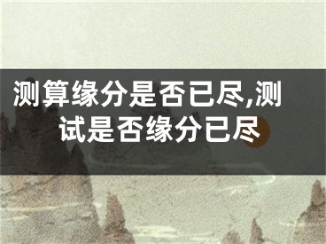 测算缘分是否已尽,测试是否缘分已尽