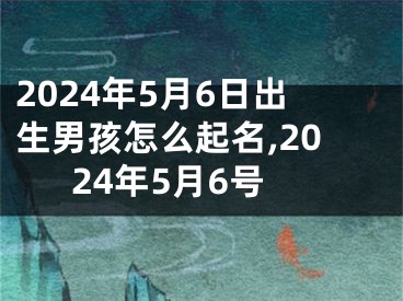 2024年5月6日出生男孩怎么起名,2024年5月6号