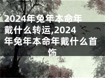 2024年兔年本命年戴什么转运,2024年兔年本命年戴什么首饰