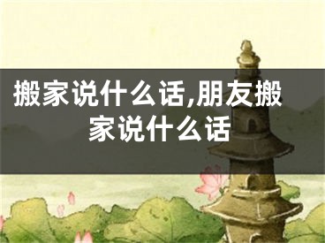 搬家说什么话,朋友搬家说什么话
