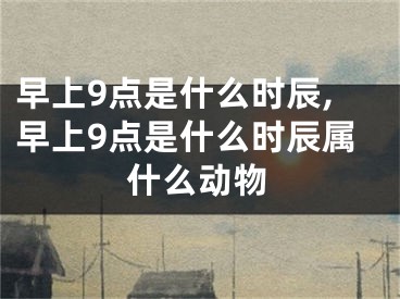 早上9点是什么时辰,早上9点是什么时辰属什么动物