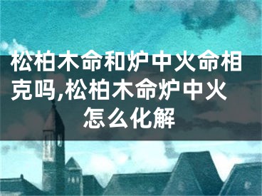 松柏木命和炉中火命相克吗,松柏木命炉中火怎么化解