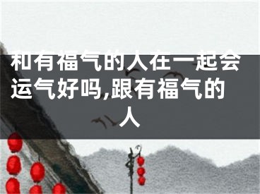 和有福气的人在一起会运气好吗,跟有福气的人