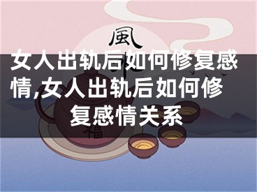 女人出轨后如何修复感情,女人出轨后如何修复感情关系
