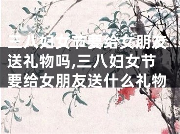 三八妇女节要给女朋友送礼物吗,三八妇女节要给女朋友送什么礼物