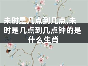 未时是几点到几点,未时是几点到几点钟的是什么生肖