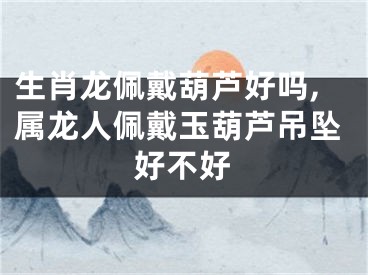 生肖龙佩戴葫芦好吗,属龙人佩戴玉葫芦吊坠好不好