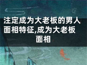 注定成为大老板的男人面相特征,成为大老板面相