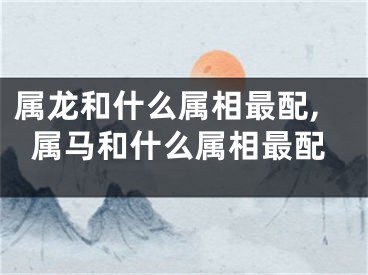 属龙和什么属相最配,属马和什么属相最配