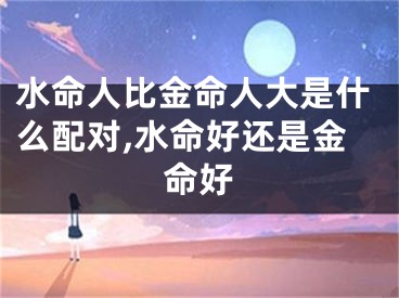 水命人比金命人大是什么配对,水命好还是金命好