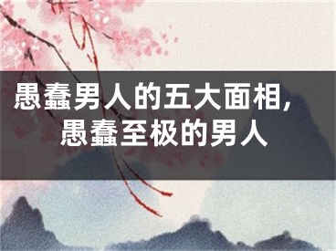 愚蠢男人的五大面相,愚蠢至极的男人