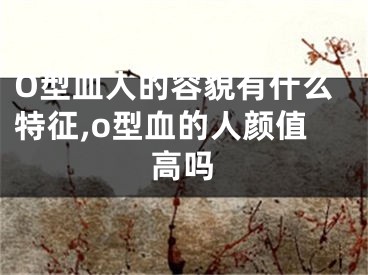O型血人的容貌有什么特征,o型血的人颜值高吗