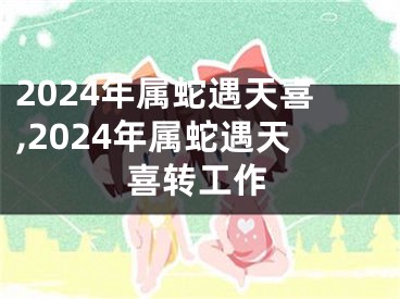 2024年属蛇遇天喜,2024年属蛇遇天喜转工作