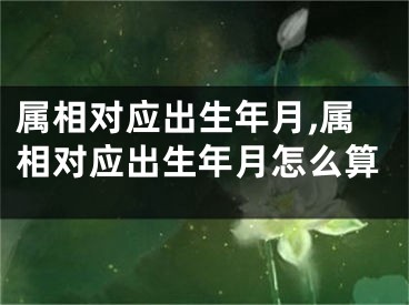 属相对应出生年月,属相对应出生年月怎么算