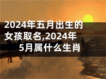 2024年五月出生的女孩取名,2024年5月属什么生肖