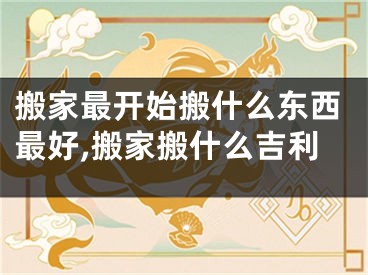 搬家最开始搬什么东西最好,搬家搬什么吉利