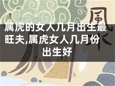 属虎的女人几月出生最旺夫,属虎女人几月份出生好