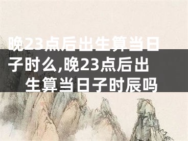 晚23点后出生算当日子时么,晚23点后出生算当日子时辰吗