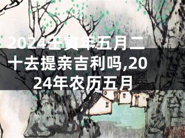 2024壬寅年五月二十去提亲吉利吗,2024年农历五月