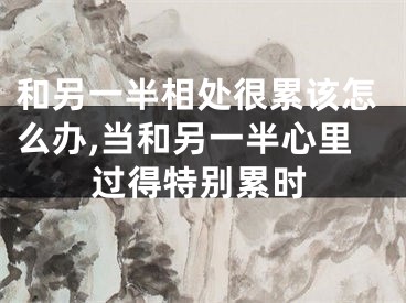 和另一半相处很累该怎么办,当和另一半心里过得特别累时