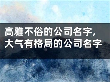 高雅不俗的公司名字,大气有格局的公司名字